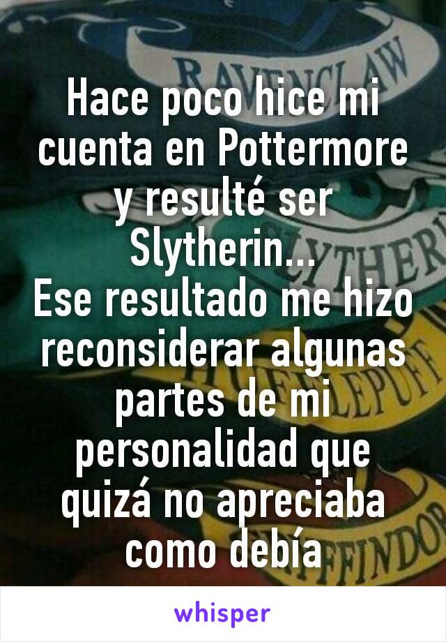 Hace poco hice mi cuenta en Pottermore y resulté ser Slytherin...
Ese resultado me hizo reconsiderar algunas partes de mi personalidad que quizá no apreciaba como debía
