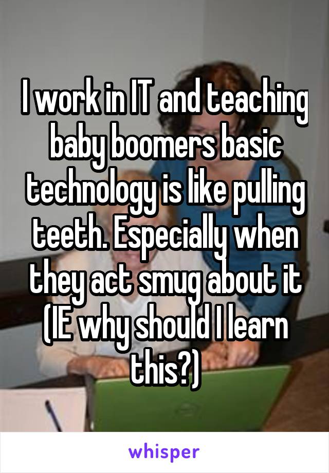 I work in IT and teaching baby boomers basic technology is like pulling teeth. Especially when they act smug about it (IE why should I learn this?)