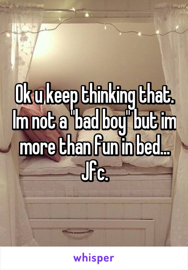 Ok u keep thinking that. Im not a "bad boy" but im more than fun in bed... Jfc.