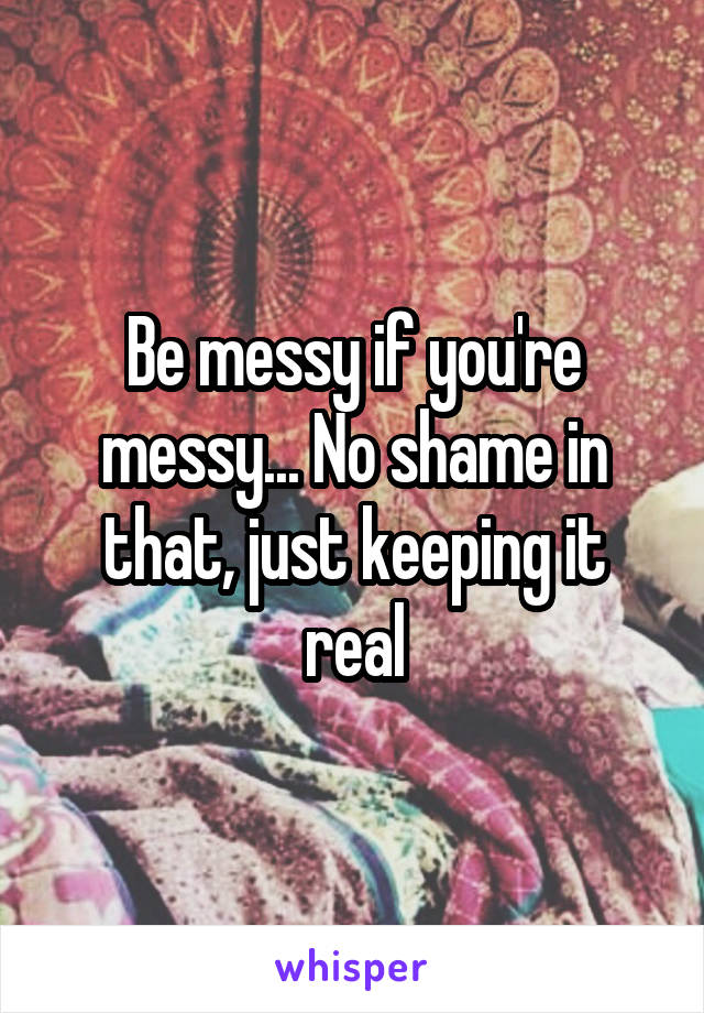 Be messy if you're messy... No shame in that, just keeping it real