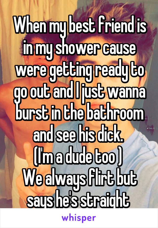 When my best friend is in my shower cause were getting ready to go out and I just wanna burst in the bathroom and see his dick. 
(I'm a dude too ) 
We always flirt but says he's straight 