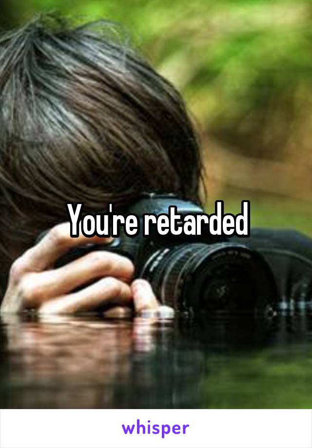 You're retarded