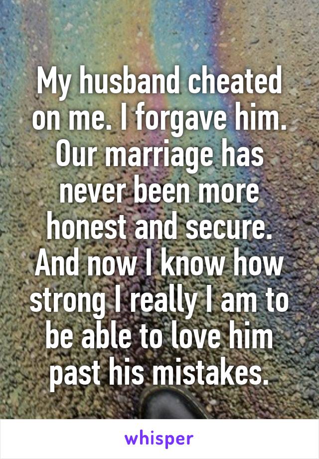 My husband cheated on me. I forgave him. Our marriage has never been more honest and secure. And now I know how strong I really I am to be able to love him past his mistakes.