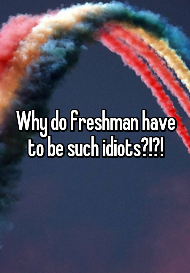 why-do-freshman-have-to-be-such-idiots