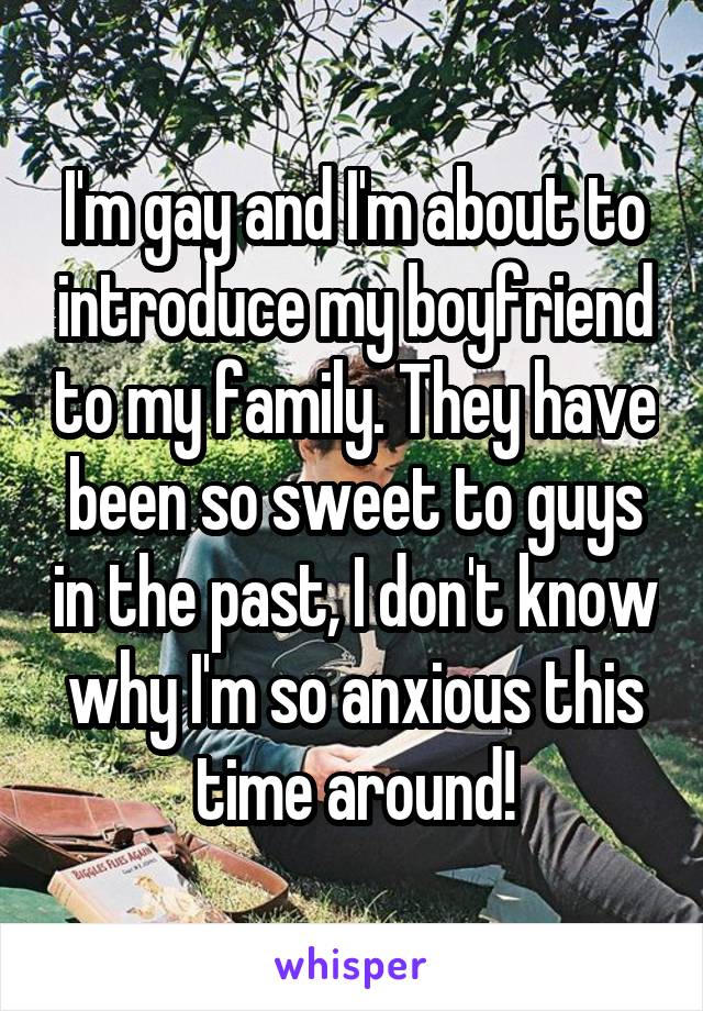 I'm gay and I'm about to introduce my boyfriend to my family. They have been so sweet to guys in the past, I don't know why I'm so anxious this time around!