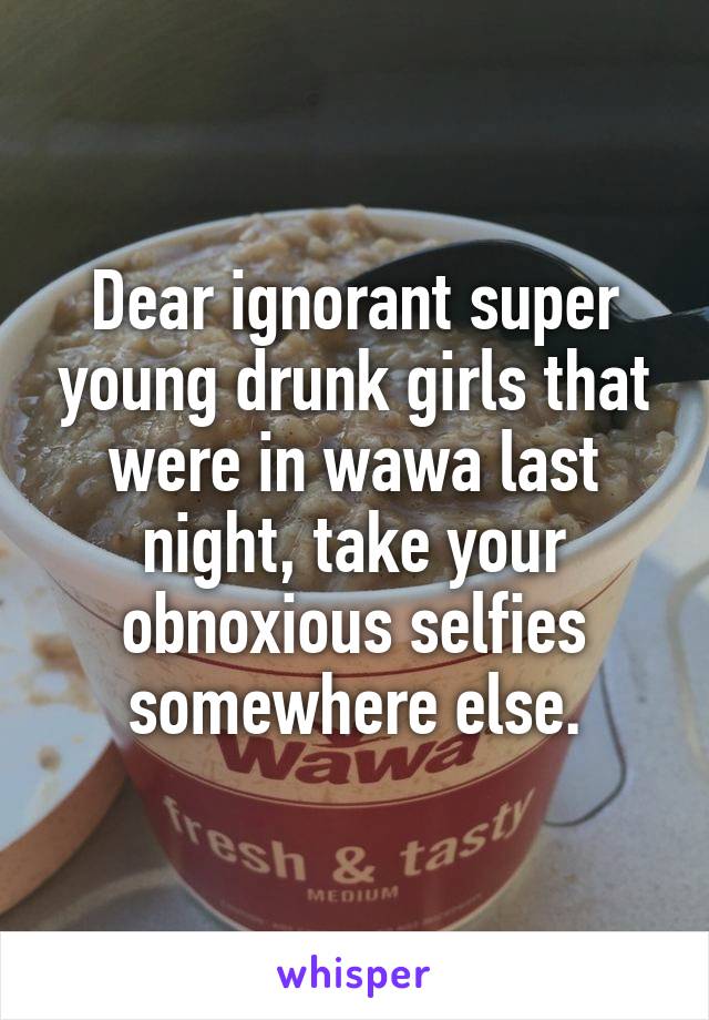 Dear ignorant super young drunk girls that were in wawa last night, take your obnoxious selfies somewhere else.