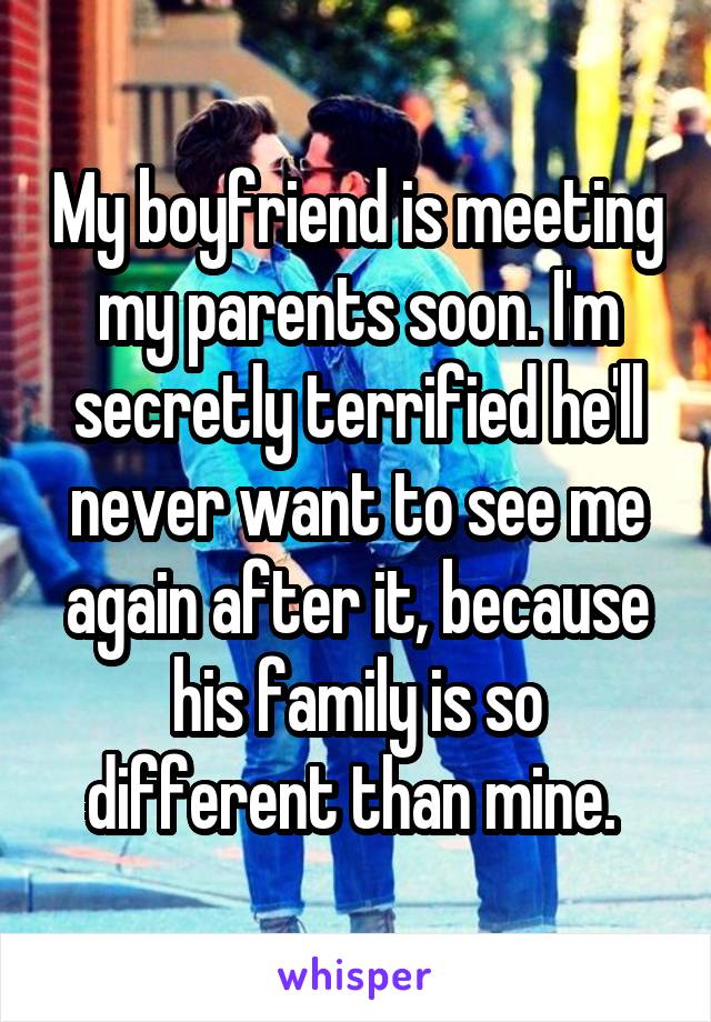 My boyfriend is meeting my parents soon. I'm secretly terrified he'll never want to see me again after it, because his family is so different than mine. 