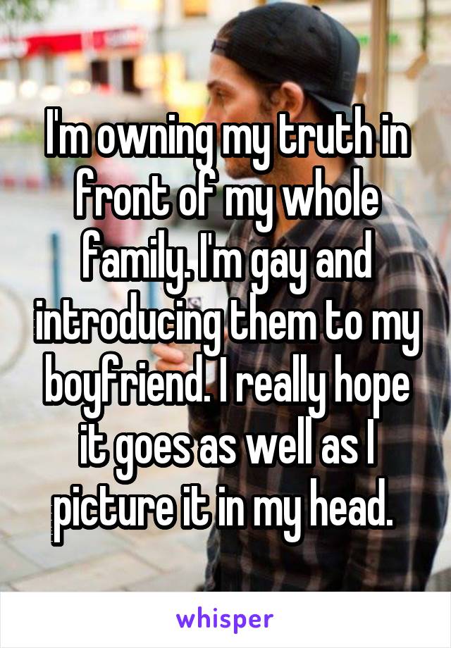 I'm owning my truth in front of my whole family. I'm gay and introducing them to my boyfriend. I really hope it goes as well as I picture it in my head. 
