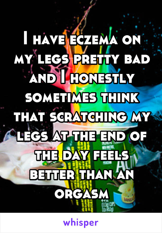 I have eczema on my legs pretty bad and I honestly sometimes think that scratching my legs at the end of the day feels better than an orgasm