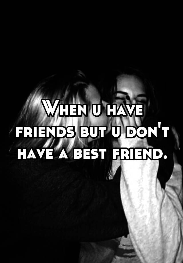 when-u-have-friends-but-u-don-t-have-a-best-friend