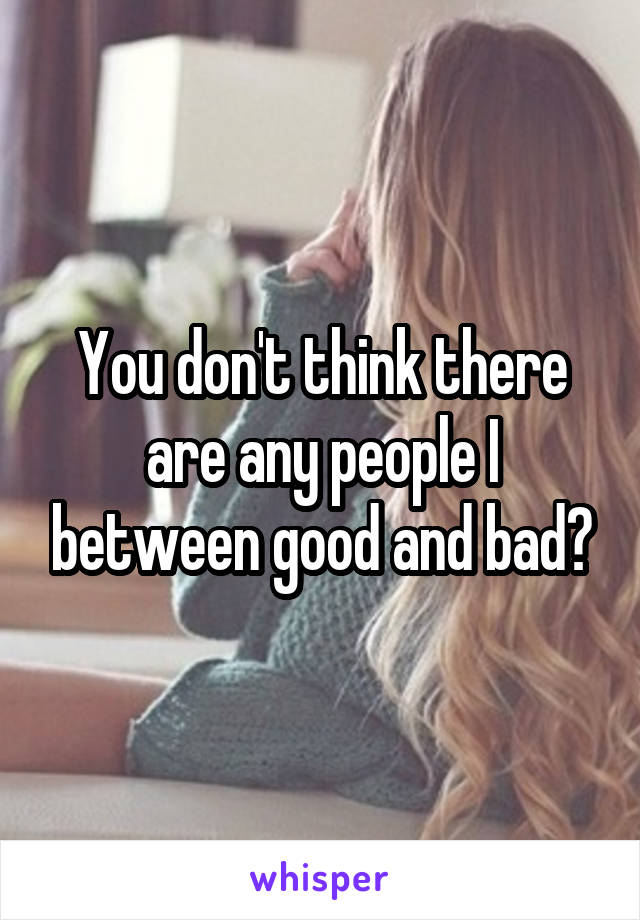 You don't think there are any people I between good and bad?