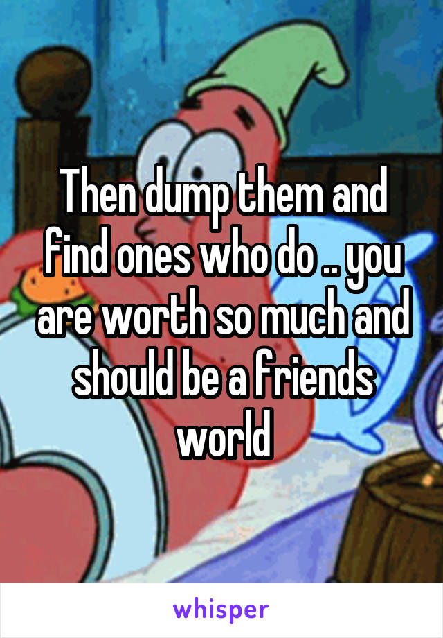 Then dump them and find ones who do .. you are worth so much and should be a friends world