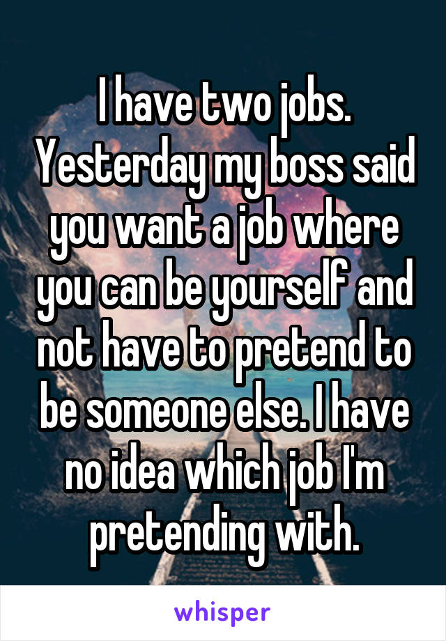 I have two jobs. Yesterday my boss said you want a job where you can be yourself and not have to pretend to be someone else. I have no idea which job I'm pretending with.