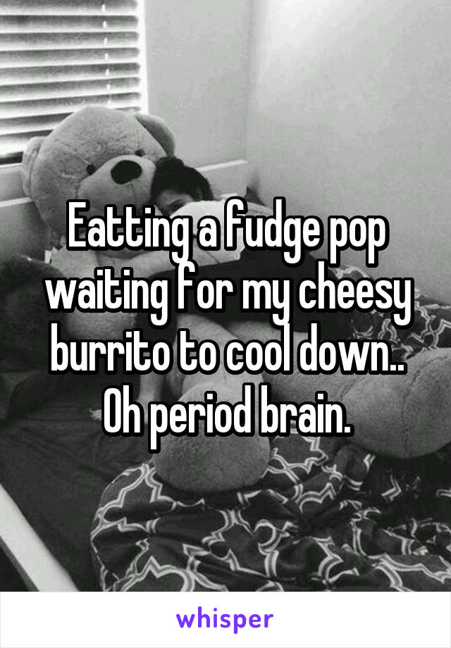 Eatting a fudge pop waiting for my cheesy burrito to cool down..
Oh period brain.