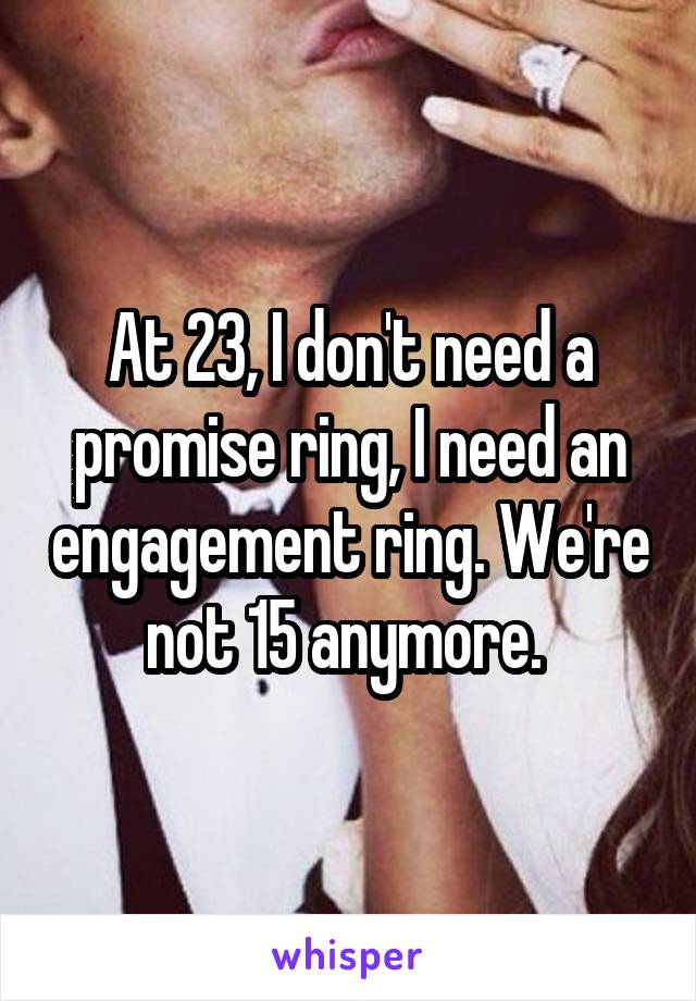 At 23, I don't need a promise ring, I need an engagement ring. We're not 15 anymore. 