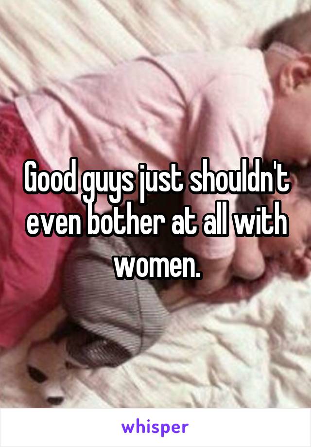 Good guys just shouldn't even bother at all with women.