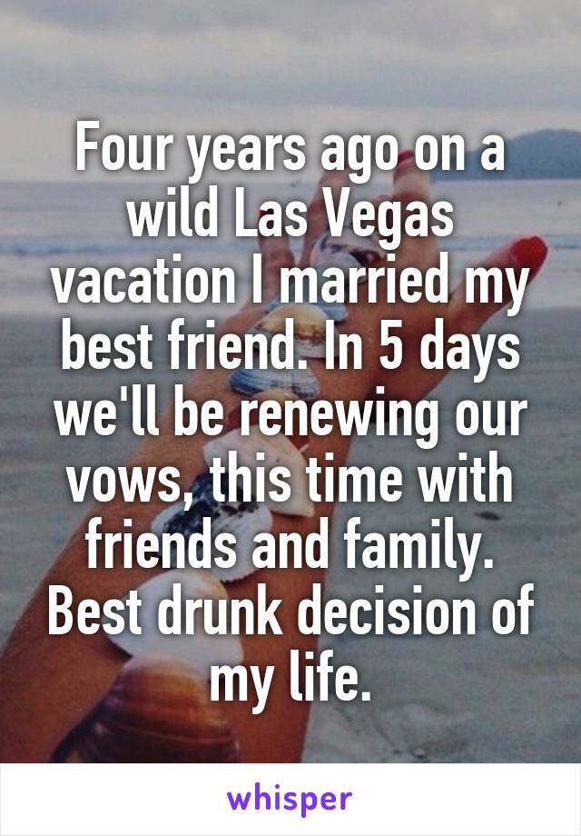 Four years ago on a wild Las Vegas vacation I married my best friend. In 5 days we'll be renewing our vows, this time with friends and family. Best drunk decision of my life.