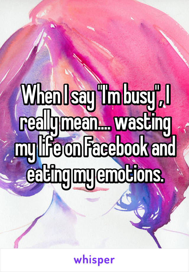 When I say "I'm busy", I really mean.... wasting my life on Facebook and eating my emotions.