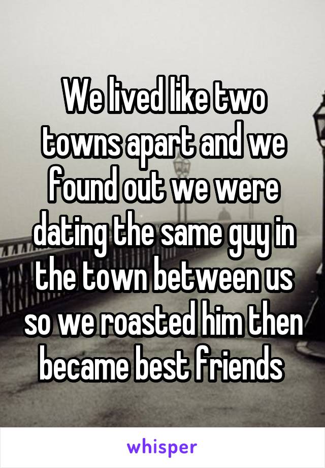 We lived like two towns apart and we found out we were dating the same guy in the town between us so we roasted him then became best friends 