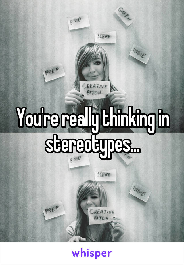 You're really thinking in stereotypes...