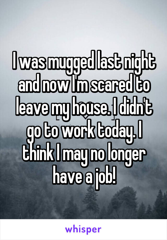 I was mugged last night and now I'm scared to leave my house. I didn't go to work today. I think I may no longer have a job!