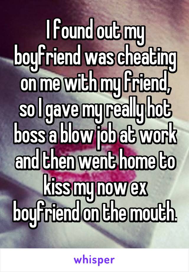 I found out my boyfriend was cheating on me with my friend, so I gave my really hot boss a blow job at work and then went home to kiss my now ex boyfriend on the mouth. 