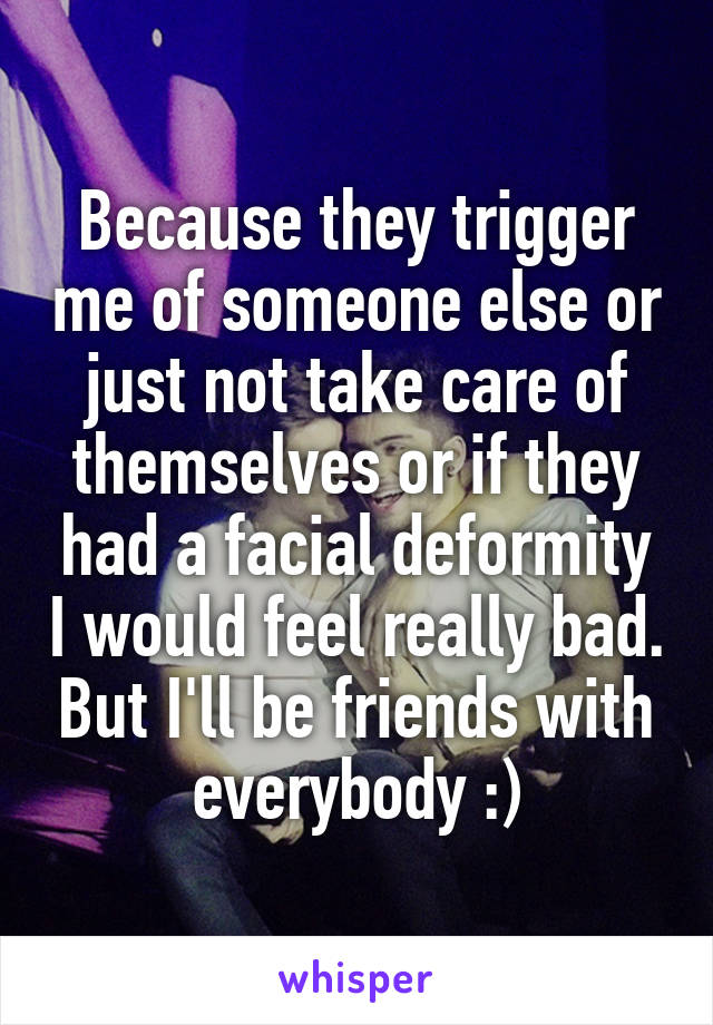 Because they trigger me of someone else or just not take care of themselves or if they had a facial deformity I would feel really bad. But I'll be friends with everybody :)