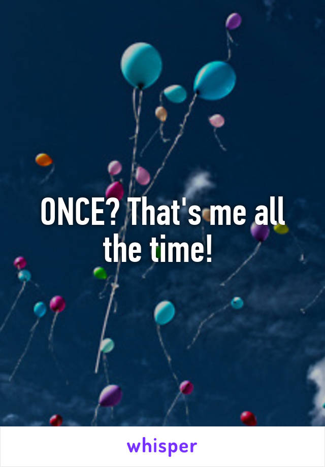 ONCE? That's me all the time! 