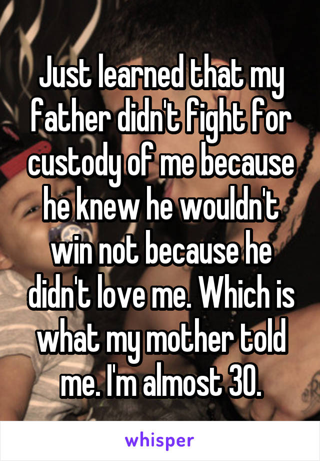 Just learned that my father didn't fight for custody of me because he knew he wouldn't win not because he didn't love me. Which is what my mother told me. I'm almost 30.