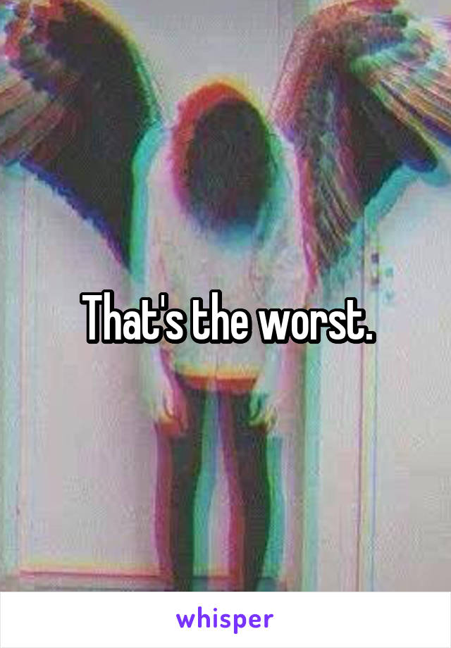 That's the worst.