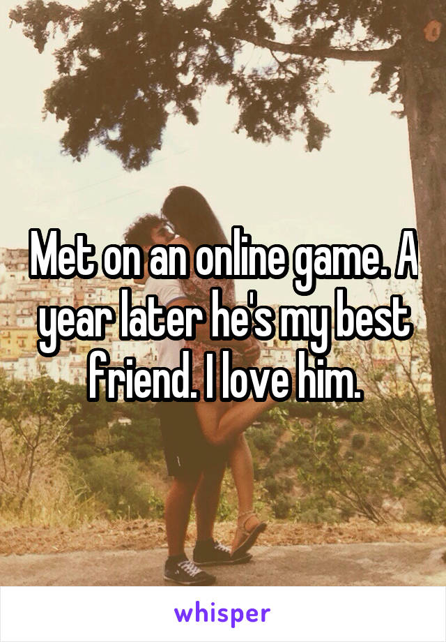 Met on an online game. A year later he's my best friend. I love him.
