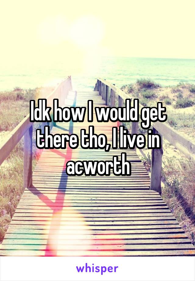 Idk how I would get there tho, I live in acworth