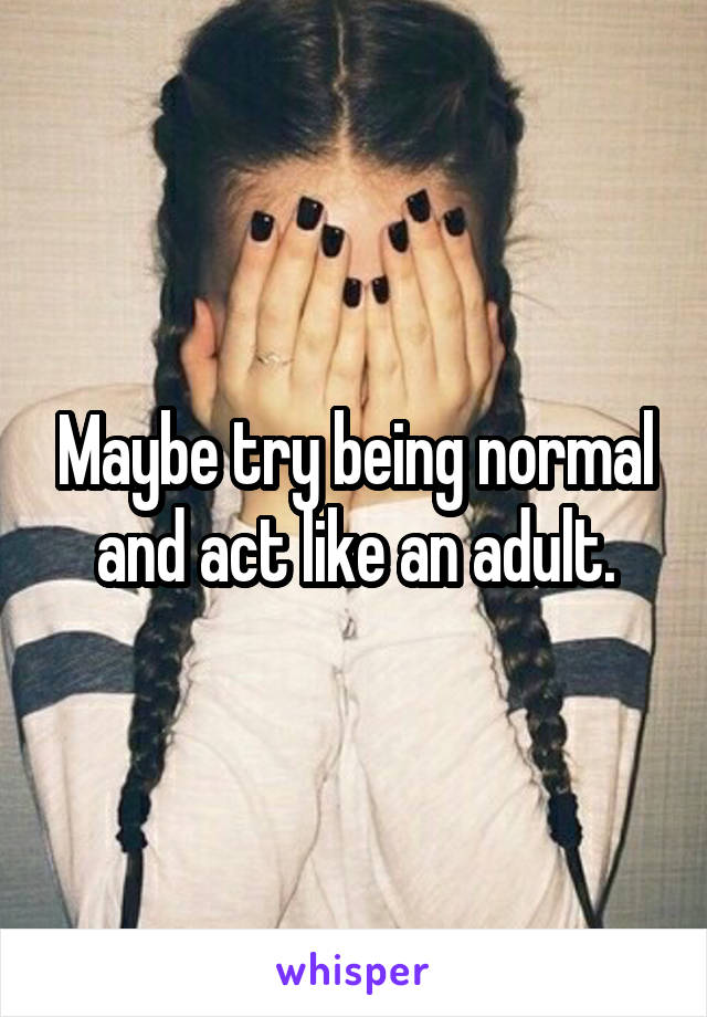 Maybe try being normal and act like an adult.