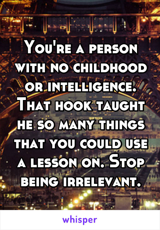 You're a person with no childhood or intelligence. That hook taught he so many things that you could use a lesson on. Stop being irrelevant.