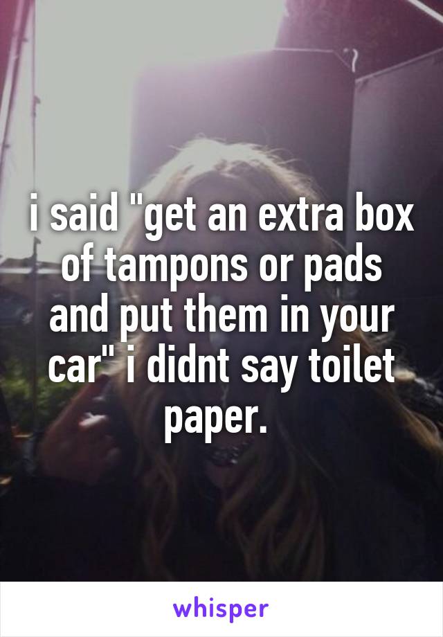 i said "get an extra box of tampons or pads and put them in your car" i didnt say toilet paper. 