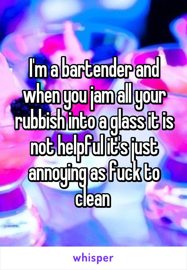 I'm a bartender and when you jam all your rubbish into a glass it is not helpful it's just annoying as fuck to clean 