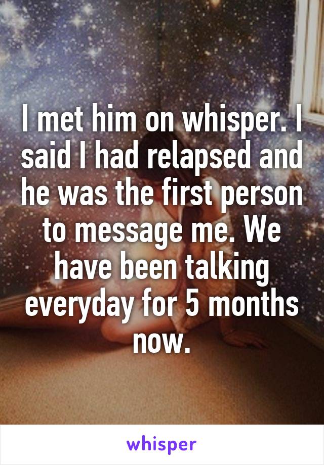 I met him on whisper. I said I had relapsed and he was the first person to message me. We have been talking everyday for 5 months now.