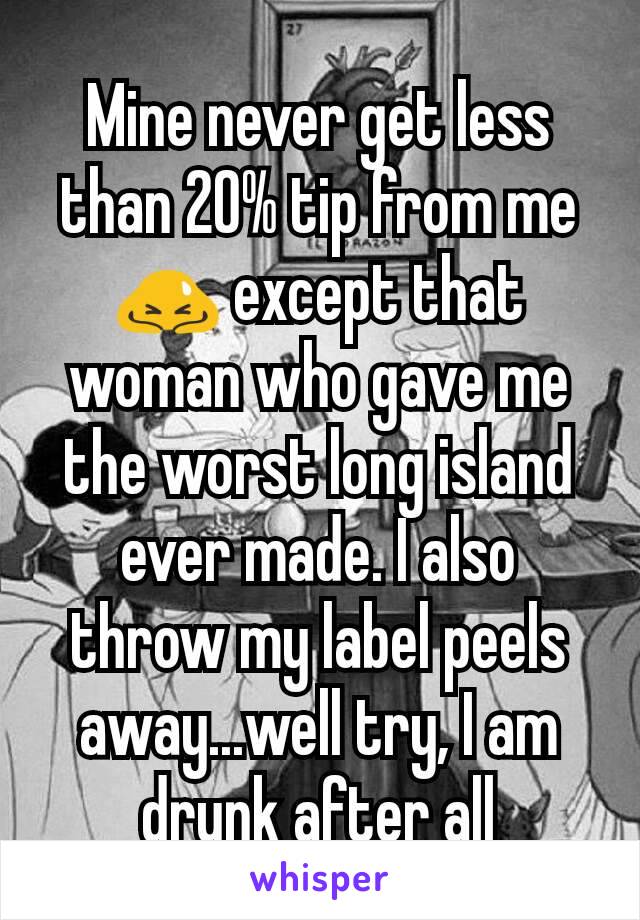 Mine never get less than 20% tip from me🙇 except that woman who gave me the worst long island ever made. I also throw my label peels away...well try, I am drunk after all