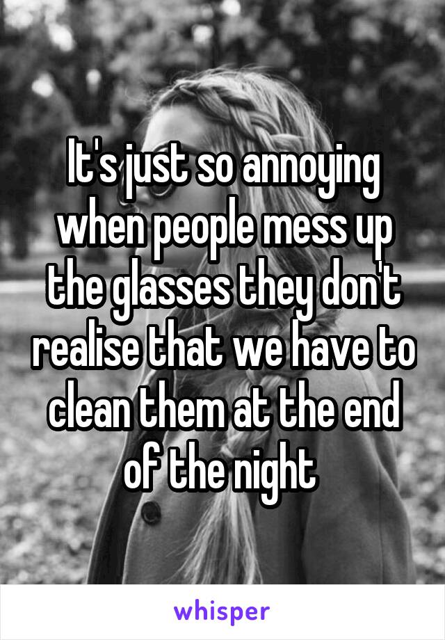It's just so annoying when people mess up the glasses they don't realise that we have to clean them at the end of the night 