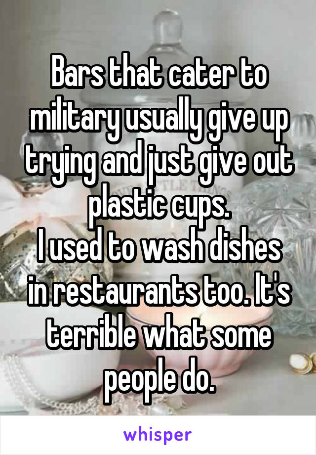 Bars that cater to military usually give up trying and just give out plastic cups.
I used to wash dishes in restaurants too. It's terrible what some people do.