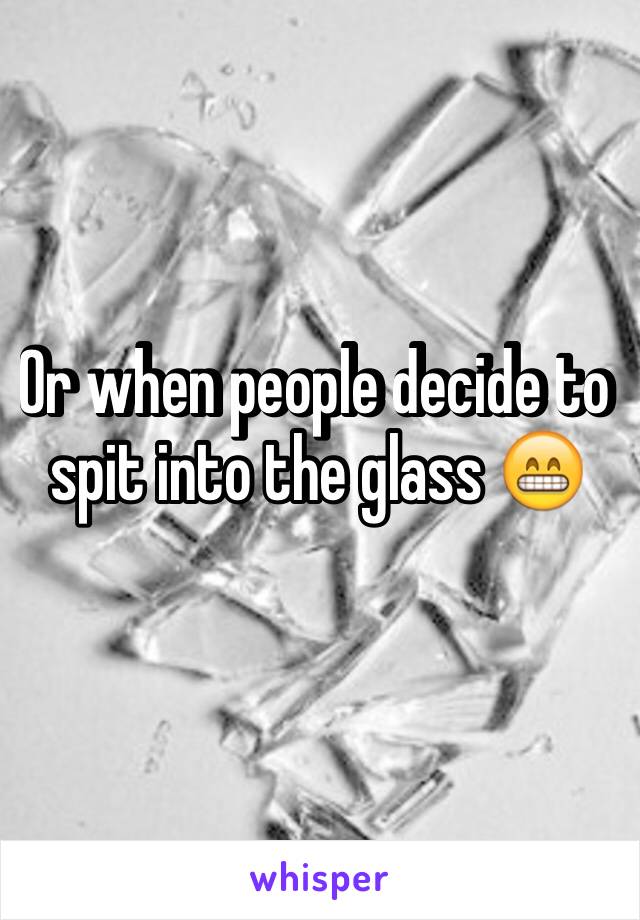 Or when people decide to spit into the glass 😁