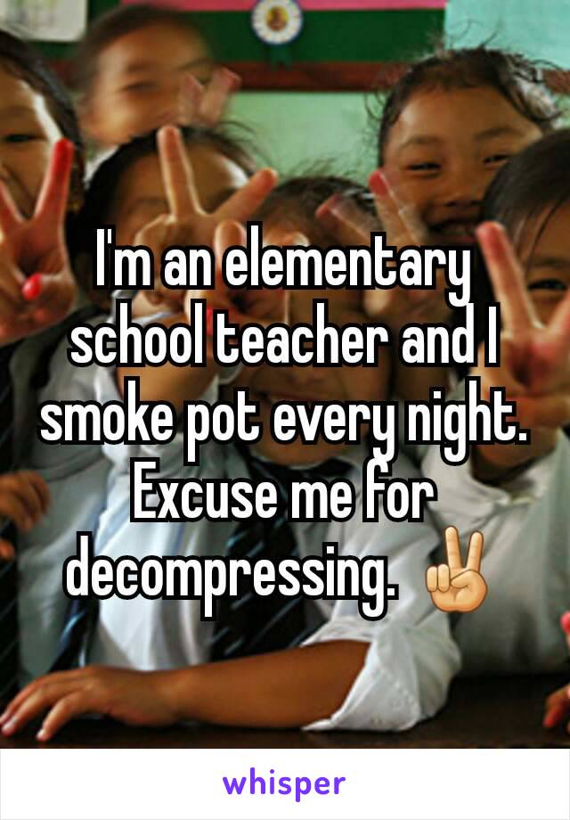 I'm an elementary school teacher and I smoke pot every night. Excuse me for decompressing. ✌