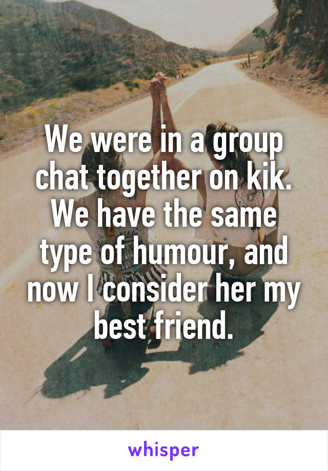 We were in a group chat together on kik. We have the same type of humour, and now I consider her my best friend.
