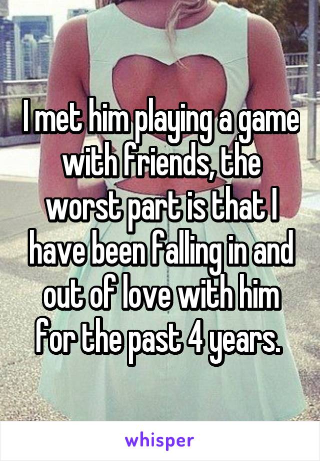 I met him playing a game with friends, the worst part is that I have been falling in and out of love with him for the past 4 years. 