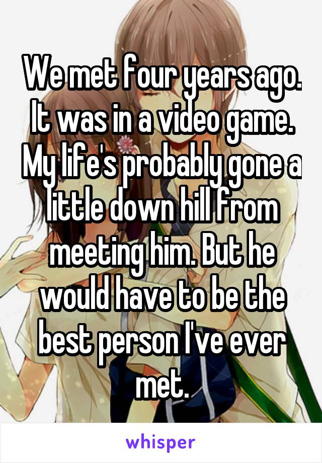 We met four years ago. It was in a video game. My life's probably gone a little down hill from meeting him. But he would have to be the best person I've ever met.