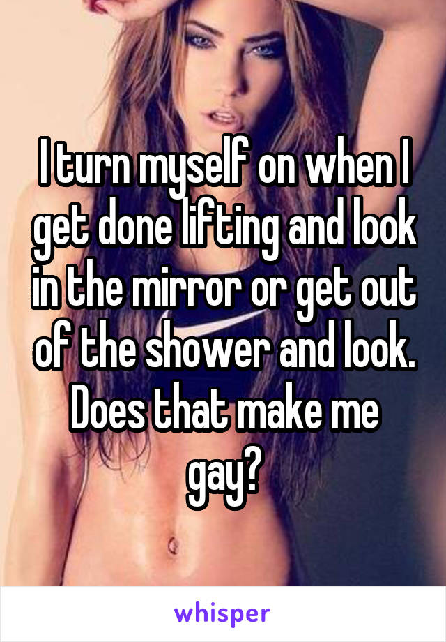 I turn myself on when I get done lifting and look in the mirror or get out of the shower and look. Does that make me gay?