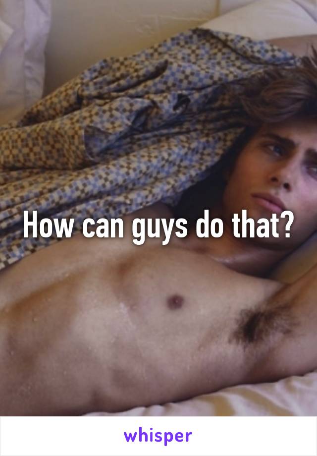 How can guys do that?