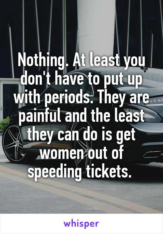 Nothing. At least you don't have to put up with periods. They are painful and the least they can do is get women out of speeding tickets. 