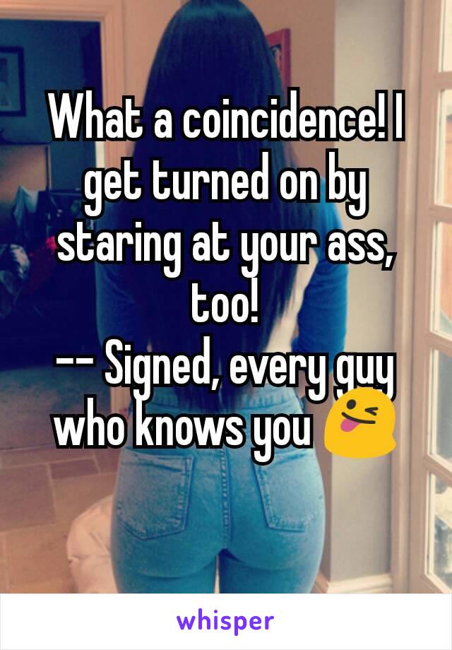 
What a coincidence! I get turned on by staring at your ass, too!
-- Signed, every guy who knows you 😜