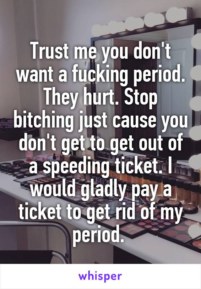 Trust me you don't want a fucking period. They hurt. Stop bitching just cause you don't get to get out of a speeding ticket. I would gladly pay a ticket to get rid of my period. 